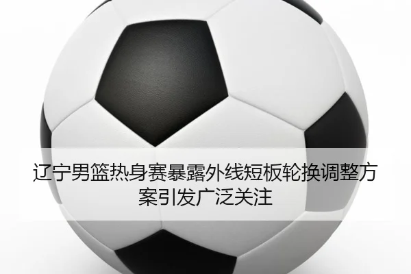 辽宁男篮热身赛暴露外线短板轮换调整方案引发广泛关注